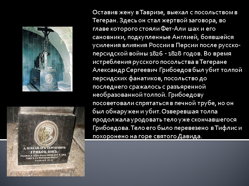 Оставив жену в Тавризе, выехал с посольством в Тегеран. Здесь он стал жертвой заговора,